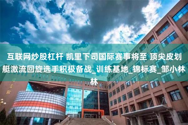 互联网炒股杠杆 凯里下司国际赛事将至 顶尖皮划艇激流回旋选手积极备战_训练基地_锦标赛_邹小林
