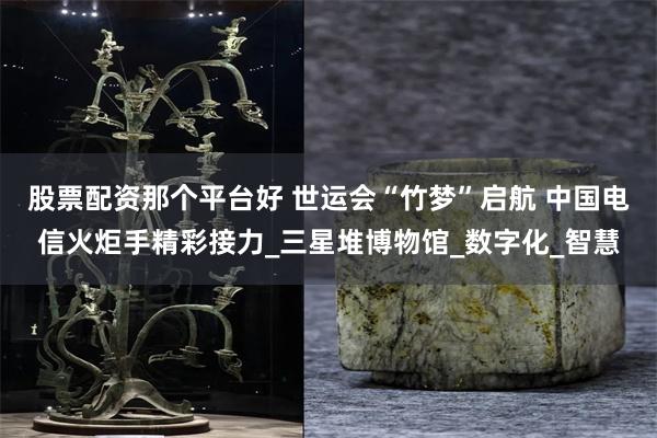 股票配资那个平台好 世运会“竹梦”启航 中国电信火炬手精彩接力_三星堆博物馆_数字化_智慧