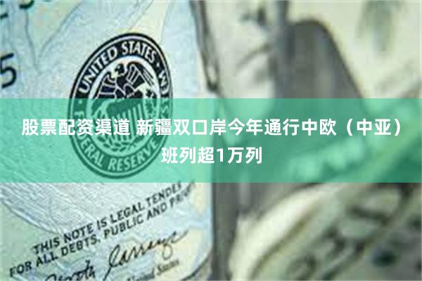 股票配资渠道 新疆双口岸今年通行中欧（中亚）班列超1万列