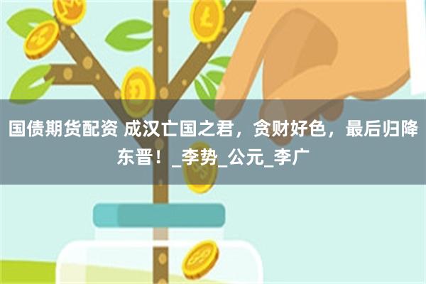 国债期货配资 成汉亡国之君，贪财好色，最后归降东晋！_李势_公元_李广