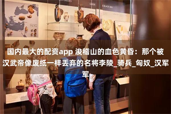 国内最大的配资app 浚稽山的血色黄昏：那个被汉武帝像废纸一样丢弃的名将李陵_骑兵_匈奴_汉军