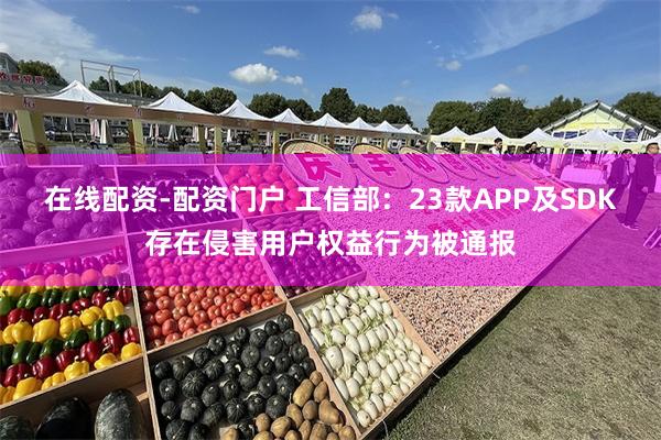 在线配资-配资门户 工信部：23款APP及SDK存在侵害用户权益行为被通报