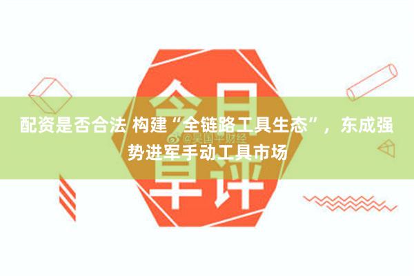 配资是否合法 构建“全链路工具生态”，东成强势进军手动工具市场