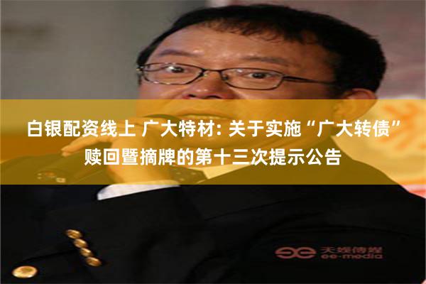 白银配资线上 广大特材: 关于实施“广大转债”赎回暨摘牌的第十三次提示公告