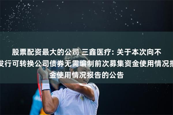股票配资最大的公司 三鑫医疗: 关于本次向不特定对象发行可转换公司债券无需编制前次募集资金使用情况报告的公告
