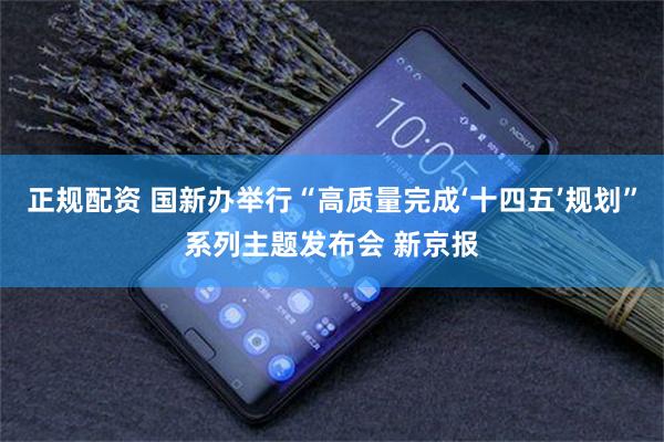 正规配资 国新办举行“高质量完成‘十四五’规划”系列主题发布会 新京报