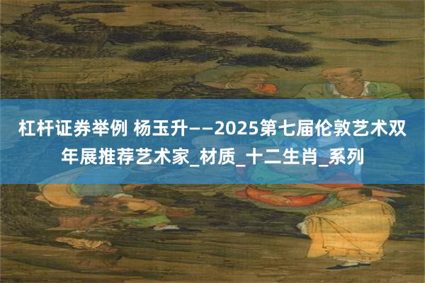 杠杆证券举例 杨玉升——2025第七届伦敦艺术双年展推荐艺术家_材质_十二生肖_系列