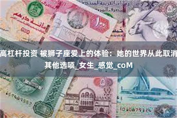 高杠杆投资 被狮子座爱上的体验：她的世界从此取消其他选项_女生_感觉_coM