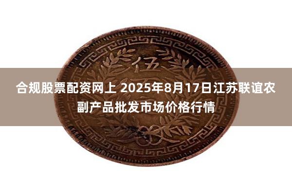 合规股票配资网上 2025年8月17日江苏联谊农副产品批发市场价格行情