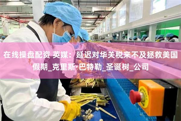 在线操盘配资 英媒：延迟对华关税来不及拯救美国假期_克里斯·巴特勒_圣诞树_公司