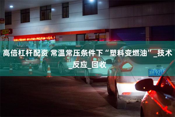 高倍杠杆配资 常温常压条件下“塑料变燃油”_技术_反应_回收