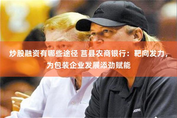 炒股融资有哪些途径 莒县农商银行：靶向发力，为包装企业发展添劲赋能