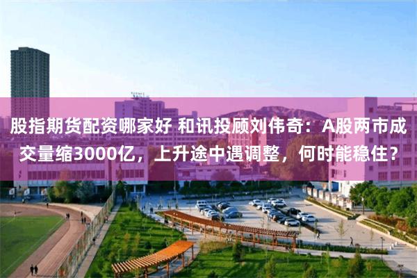 股指期货配资哪家好 和讯投顾刘伟奇：A股两市成交量缩3000亿，上升途中遇调整，何时能稳住？