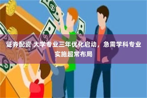 证券配资 大学专业三年优化启动，急需学科专业实施超常布局