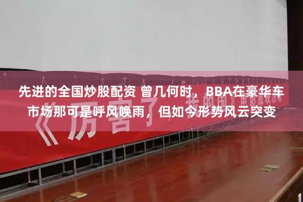 先进的全国炒股配资 曾几何时，BBA在豪华车市场那可是呼风唤雨，但如今形势风云突变