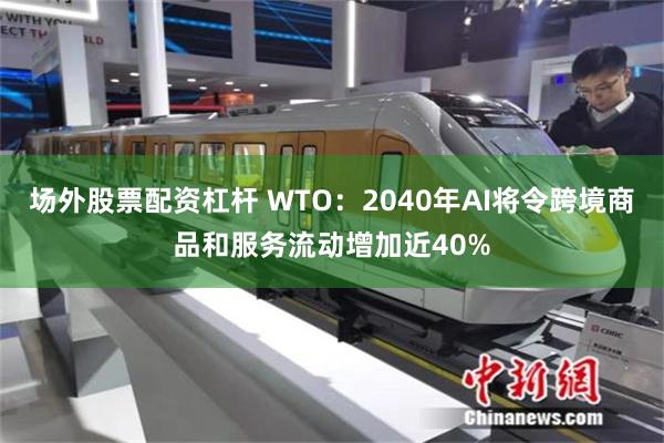 场外股票配资杠杆 WTO：2040年AI将令跨境商品和服务流动增加近40%