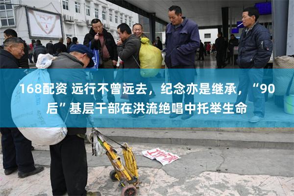 168配资 远行不曾远去，纪念亦是继承，“90后”基层干部在洪流绝唱中托举生命