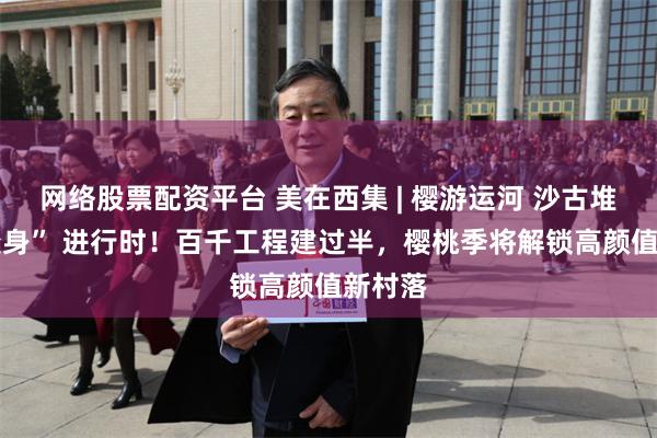 网络股票配资平台 美在西集 | 樱游运河 沙古堆村 “变身” 进行时！百千工程建过半，樱桃季将解锁高颜值新村落