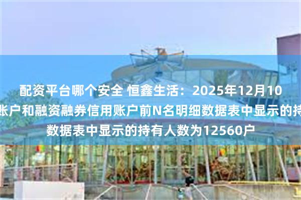 配资平台哪个安全 恒鑫生活：2025年12月10日，公司合并普通账户和融资融券信用账户前N名明细数据表中显示的持有人数为12560户