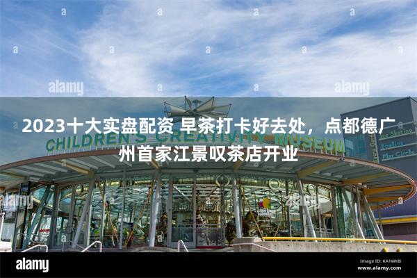 2023十大实盘配资 早茶打卡好去处,点都德广州首家江景叹茶店开业