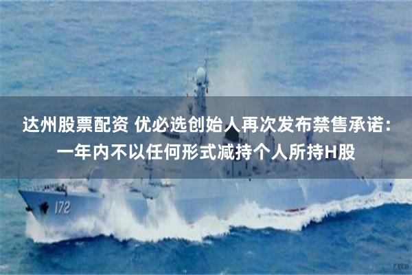 达州股票配资 优必选创始人再次发布禁售承诺：一年内不以任何形式减持个人所持H股